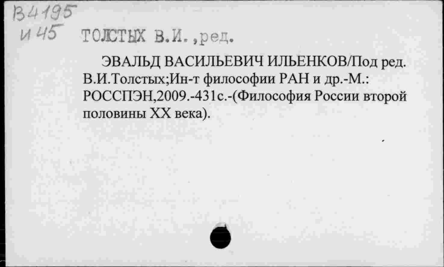 ﻿ТОЮТЫХ В.И. ,ред.
ЭВАЛЬД ВАСИЛЬЕВИЧ ИЛЬЕНКОВ/Под ред. В.И.Толстых;Ин-т философии РАН и др.-М.: РОССПЭН,2009.-431с.-(Философия России второй половины XX века).